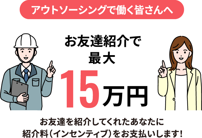 アウトソーシングで働く皆さんへ お友達紹介で最大15万円 お友達を紹介してくれたあなたに紹介料（インセンティブ）をお支払いします！